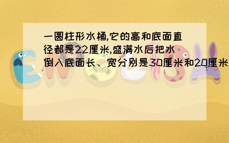 一圆柱形水桶,它的高和底面直径都是22厘米,盛满水后把水倒入底面长、宽分别是30厘米和20厘米的长方形容器