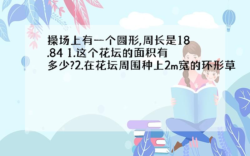 操场上有一个圆形,周长是18.84 1.这个花坛的面积有多少?2.在花坛周围种上2m宽的环形草