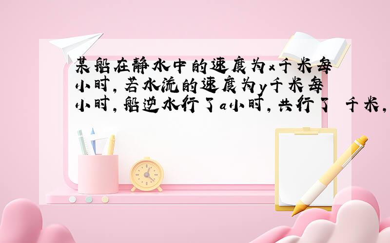 某船在静水中的速度为x千米每小时,若水流的速度为y千米每小时,船逆水行了a小时,共行了 千米,这段路程