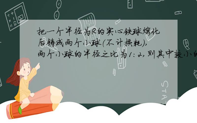 把一个半径为R的实心铁球熔化后铸成两个小球（不计损耗）,两个小球的半径之比为1：2,则其中较小的半径为