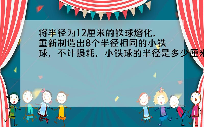 将半径为12厘米的铁球熔化，重新制造出8个半径相同的小铁球，不计损耗，小铁球的半径是多少厘米？{球的体积公式为V=3分之