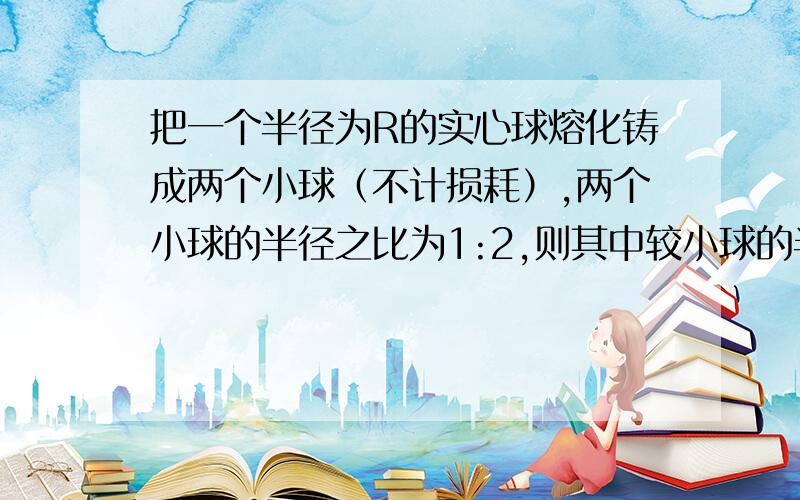 把一个半径为R的实心球熔化铸成两个小球（不计损耗）,两个小球的半径之比为1:2,则其中较小球的半径为?