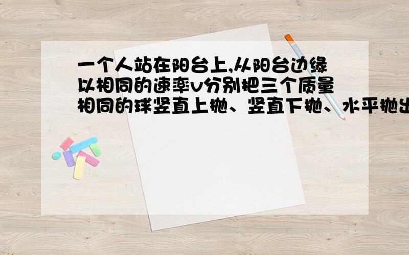 一个人站在阳台上,从阳台边缘以相同的速率v分别把三个质量相同的球竖直上抛、竖直下抛、水平抛出,不计空气阻力,则三个球落地