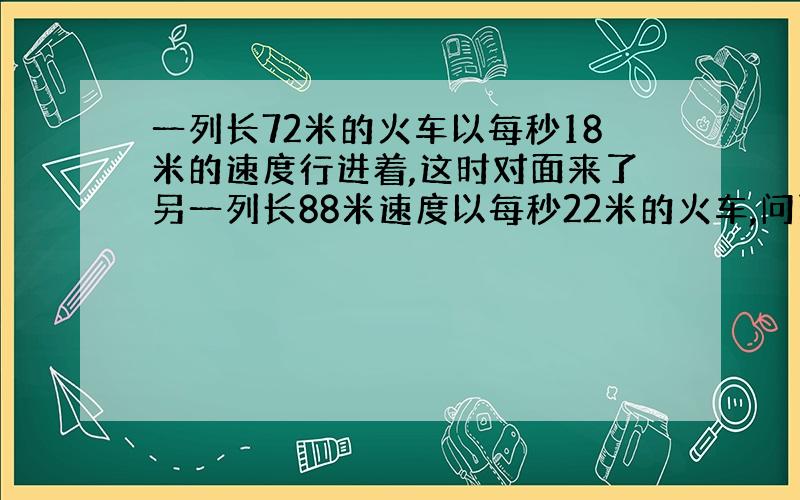 一列长72米的火车以每秒18米的速度行进着,这时对面来了另一列长88米速度以每秒22米的火车,问两列火车错车