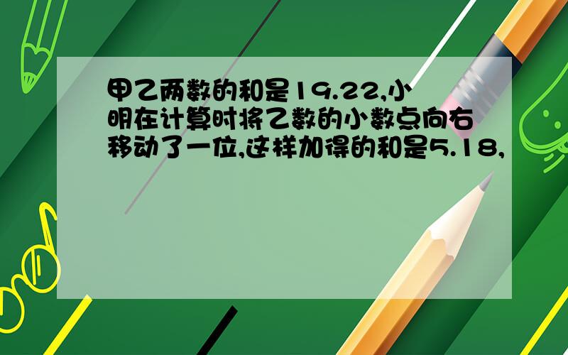 甲乙两数的和是19.22,小明在计算时将乙数的小数点向右移动了一位,这样加得的和是5.18,