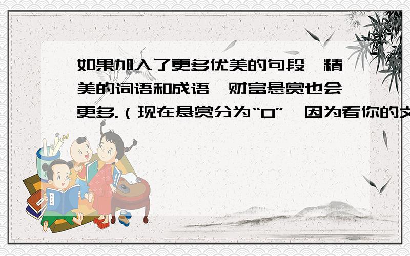 如果加入了更多优美的句段,精美的词语和成语,财富悬赏也会更多.（现在悬赏分为“0”,因为看你的文章如何,不要以为我不会附