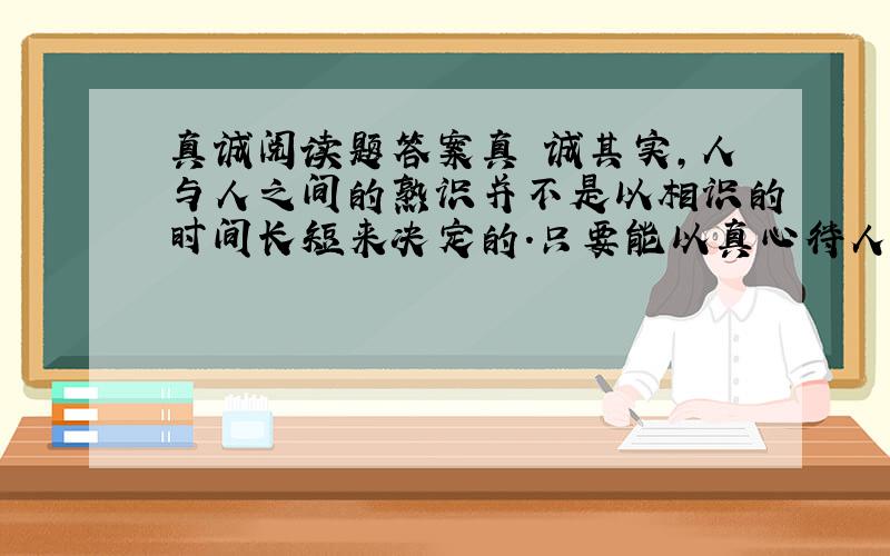 真诚阅读题答案真 诚其实,人与人之间的熟识并不是以相识的时间长短来决定的.只要能以真心待人,你就会有意想不到的收获.我随