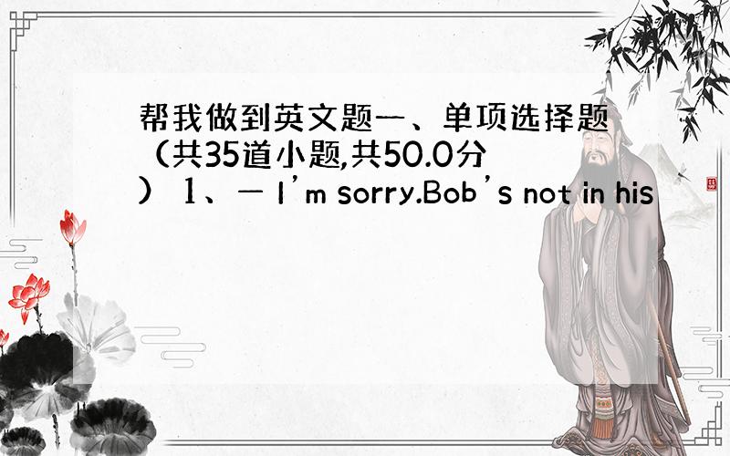 帮我做到英文题一、单项选择题（共35道小题,共50.0分） 1、— I’m sorry.Bob’s not in his