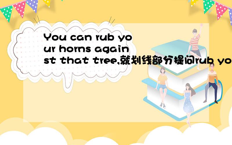 You can rub your horns against that tree,就划线部分提问rub your hor