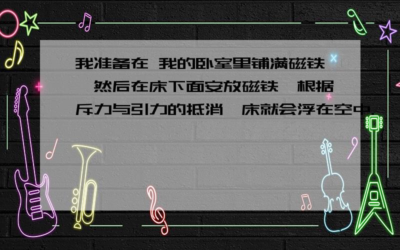 我准备在 我的卧室里铺满磁铁,然后在床下面安放磁铁,根据斥力与引力的抵消,床就会浮在空中.