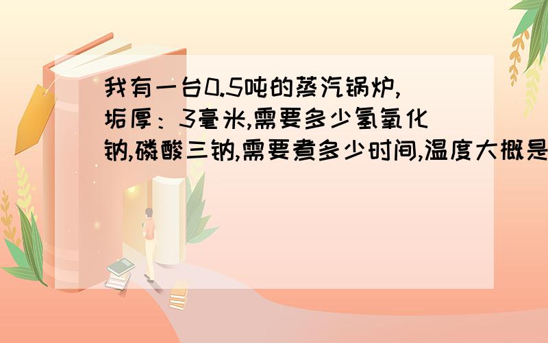 我有一台0.5吨的蒸汽锅炉,垢厚：3毫米,需要多少氢氧化钠,磷酸三钠,需要煮多少时间,温度大概是多少/?