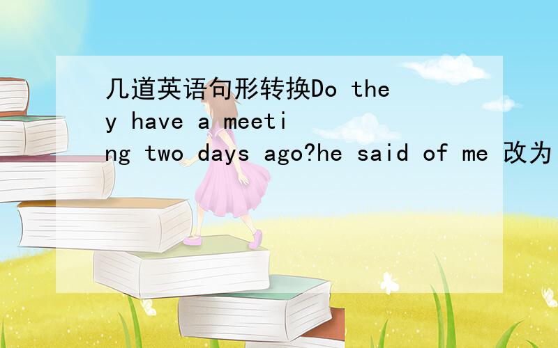 几道英语句形转换Do they have a meeting two days ago?he said of me 改为