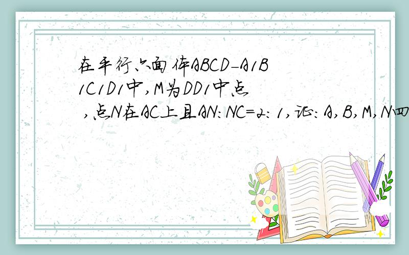 在平行六面体ABCD-A1B1C1D1中,M为DD1中点 ,点N在AC上且AN:NC=2:1,证：A,B,M,N四点共面