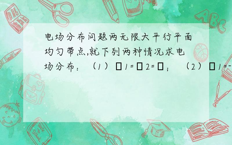 电场分布问题两无限大平行平面均匀带点,就下列两种情况求电场分布：（1）δ1=δ2=δ； （2）δ1=-δ2=δ