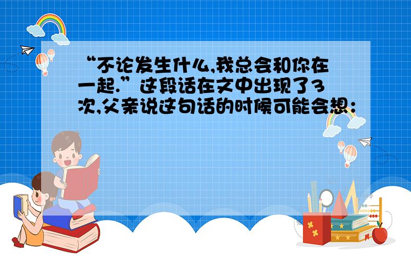 “不论发生什么,我总会和你在一起.”这段话在文中出现了3次,父亲说这句话的时候可能会想：