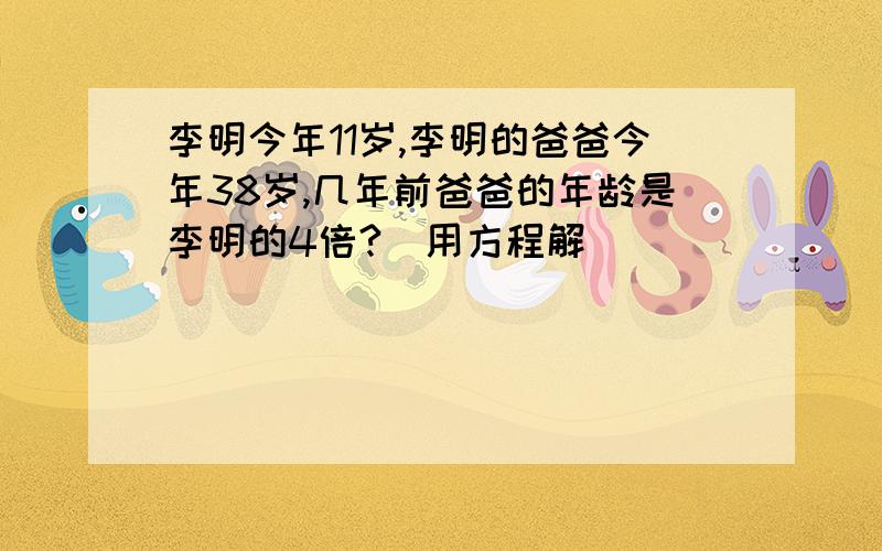 李明今年11岁,李明的爸爸今年38岁,几年前爸爸的年龄是李明的4倍?（用方程解）