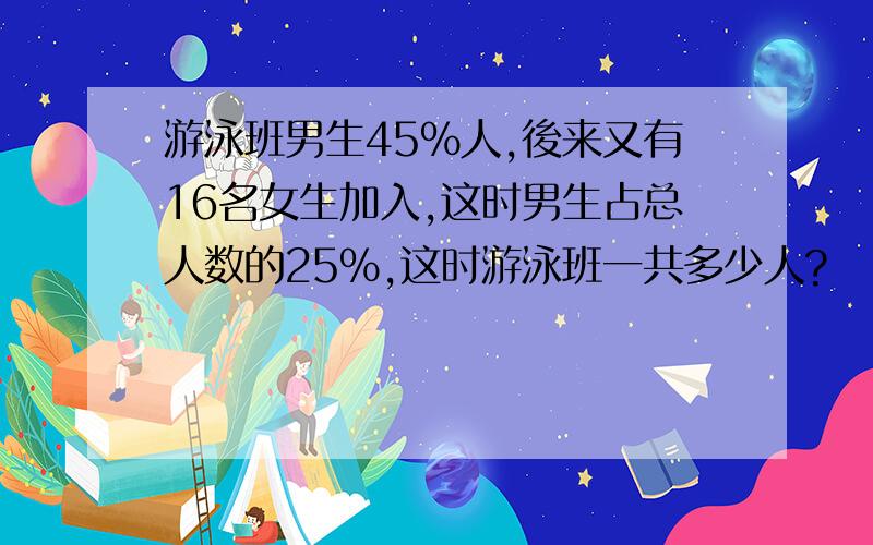 游泳班男生45%人,後来又有16名女生加入,这时男生占总人数的25%,这时游泳班一共多少人?