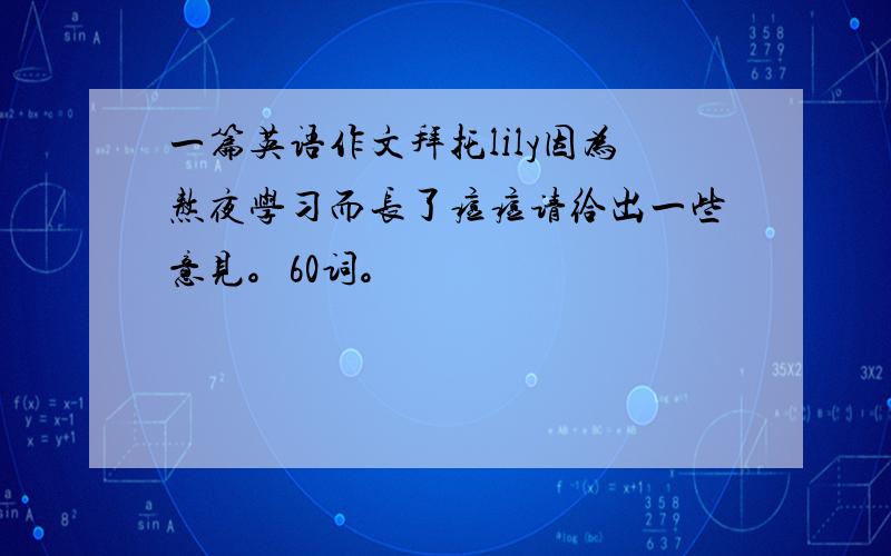 一篇英语作文拜托lily因为熬夜学习而长了痘痘请给出一些意见。60词。