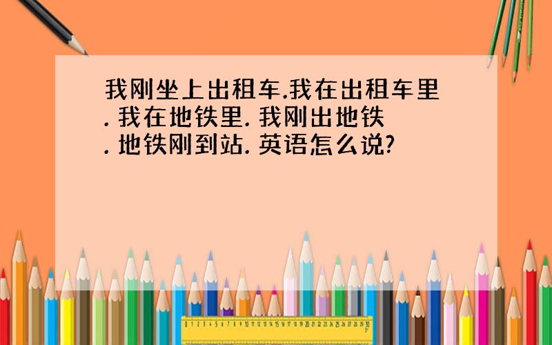 我刚坐上出租车.我在出租车里. 我在地铁里. 我刚出地铁. 地铁刚到站. 英语怎么说?