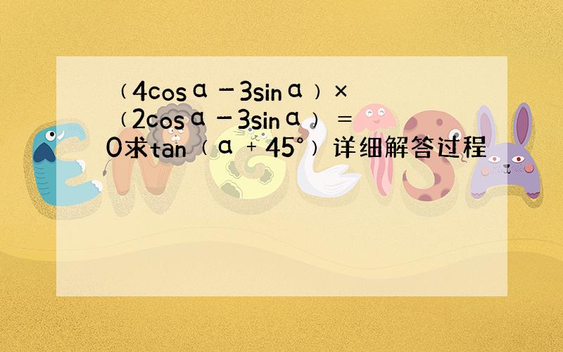 ﹙4cosα－3sinα﹚×﹙2cosα－3sinα﹚＝0求tan﹙α﹢45°﹚详细解答过程