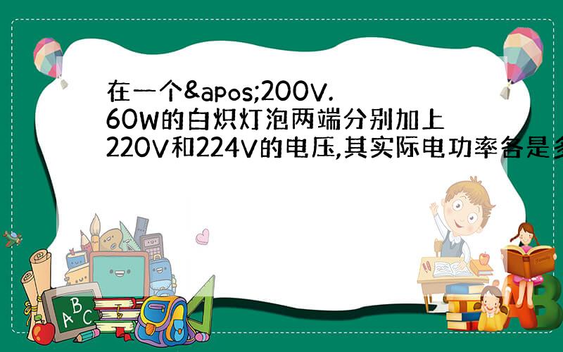 在一个'200V.60W的白炽灯泡两端分别加上220V和224V的电压,其实际电功率各是多少?