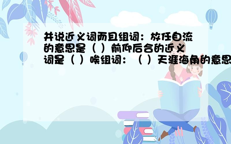 并说近义词而且组词：放任自流的意思是（ ）前仰后合的近义词是（ ）唉组词：（ ）天涯海角的意思是：（ ）