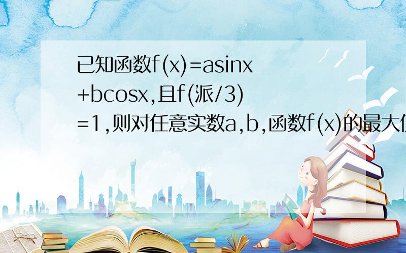 已知函数f(x)=asinx+bcosx,且f(派/3)=1,则对任意实数a,b,函数f(x)的最大值的取值范围是