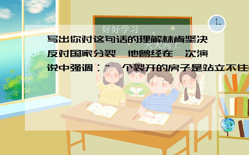 写出你对这句话的理解林肯坚决反对国家分裂,他曾经在一次演说中强调：“一个裂开的房子是站立不住的,我不希望这个房子塌下去.