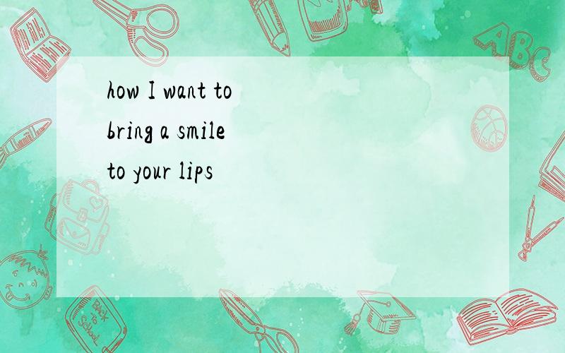 how I want to bring a smile to your lips