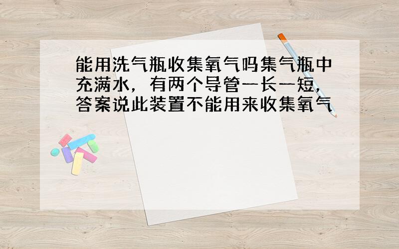 能用洗气瓶收集氧气吗集气瓶中充满水，有两个导管一长一短，答案说此装置不能用来收集氧气