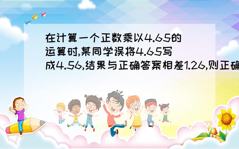 在计算一个正数乘以4.65的运算时,某同学误将4.65写成4.56,结果与正确答案相差1.26,则正确的乘积是多少?