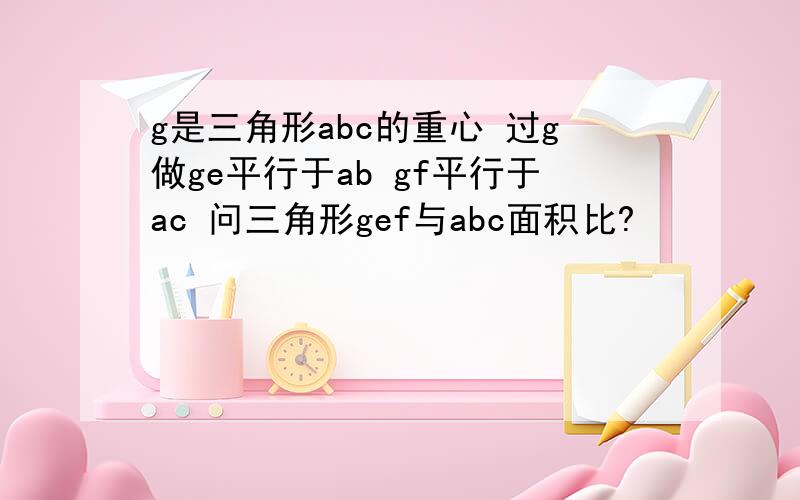 g是三角形abc的重心 过g做ge平行于ab gf平行于ac 问三角形gef与abc面积比?