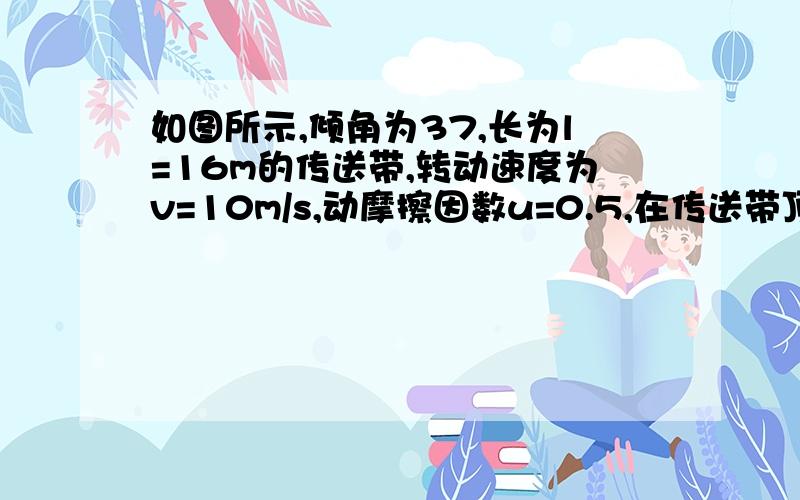 如图所示,倾角为37,长为l=16m的传送带,转动速度为v=10m/s,动摩擦因数u=0.5,在传送带顶端a处无初速度释