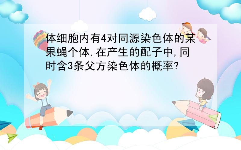 体细胞内有4对同源染色体的某果蝇个体,在产生的配子中,同时含3条父方染色体的概率?