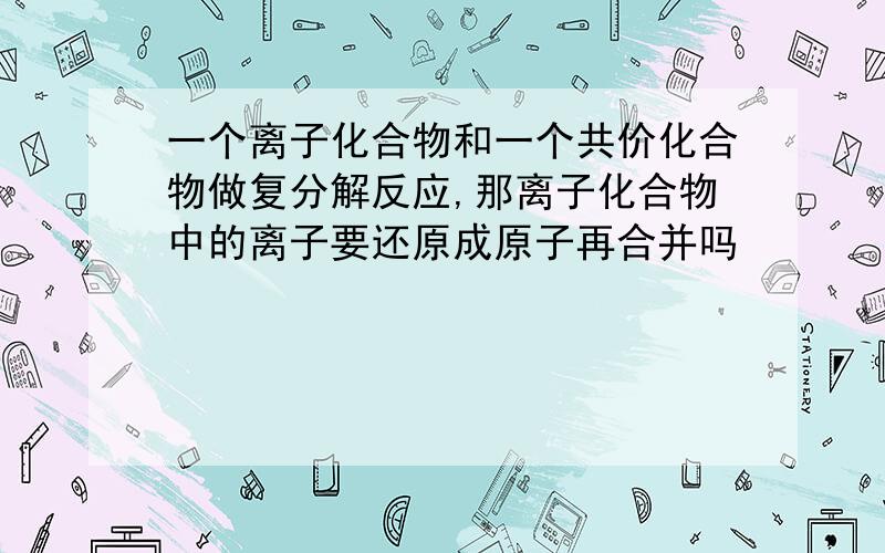 一个离子化合物和一个共价化合物做复分解反应,那离子化合物中的离子要还原成原子再合并吗