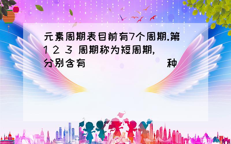 元素周期表目前有7个周期.第1 2 3 周期称为短周期,分别含有( )( )( )种