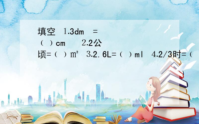 填空 ⒈3dm³=﹙﹚cm³ ⒉2公顷=﹙﹚㎡ ⒊2.6L=﹙﹚ml ⒋2/3时=﹙﹚分