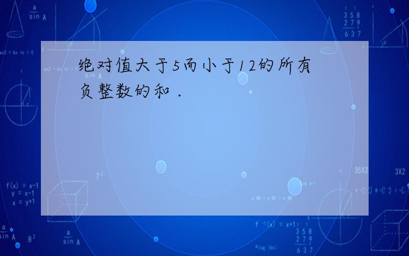 绝对值大于5而小于12的所有负整数的和 .