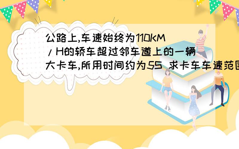 公路上,车速始终为110KM/H的轿车超过邻车道上的一辆大卡车,所用时间约为5S 求卡车车速范围