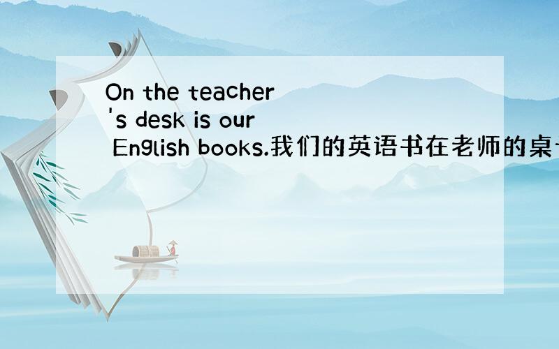 On the teacher's desk is our English books.我们的英语书在老师的桌子上.这里的