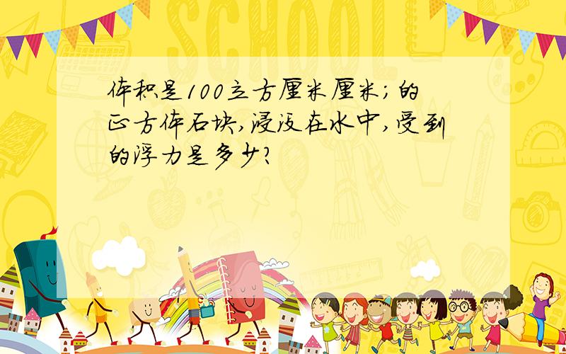 体积是100立方厘米厘米;的正方体石块,浸没在水中,受到的浮力是多少?