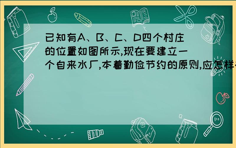 已知有A、B、C、D四个村庄的位置如图所示,现在要建立一个自来水厂,本着勤俭节约的原则,应怎样确定自来水厂的位置?