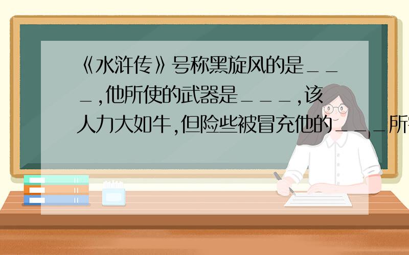 《水浒传》号称黑旋风的是___,他所使的武器是___,该人力大如牛,但险些被冒充他的___所害.