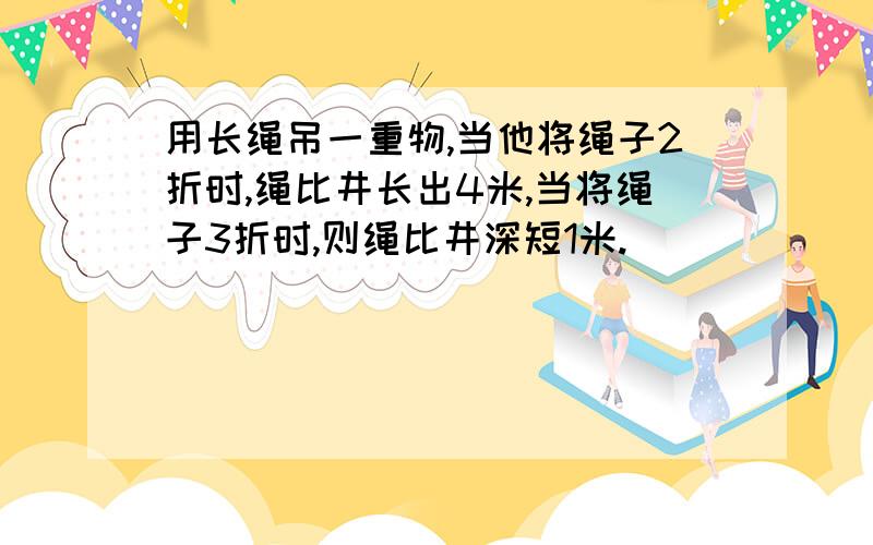 用长绳吊一重物,当他将绳子2折时,绳比井长出4米,当将绳子3折时,则绳比井深短1米.