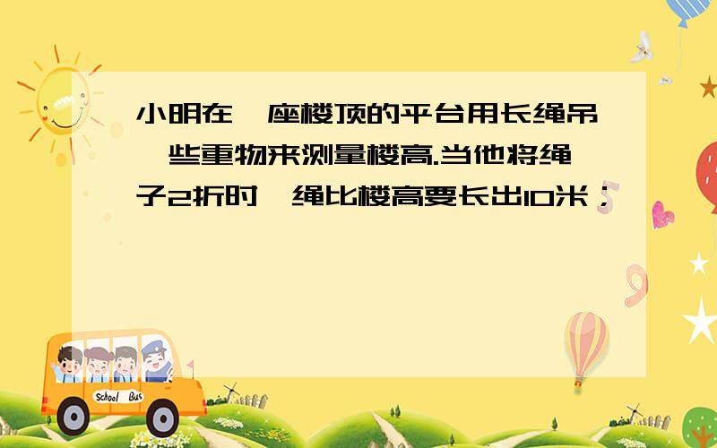 小明在一座楼顶的平台用长绳吊一些重物来测量楼高.当他将绳子2折时,绳比楼高要长出10米；