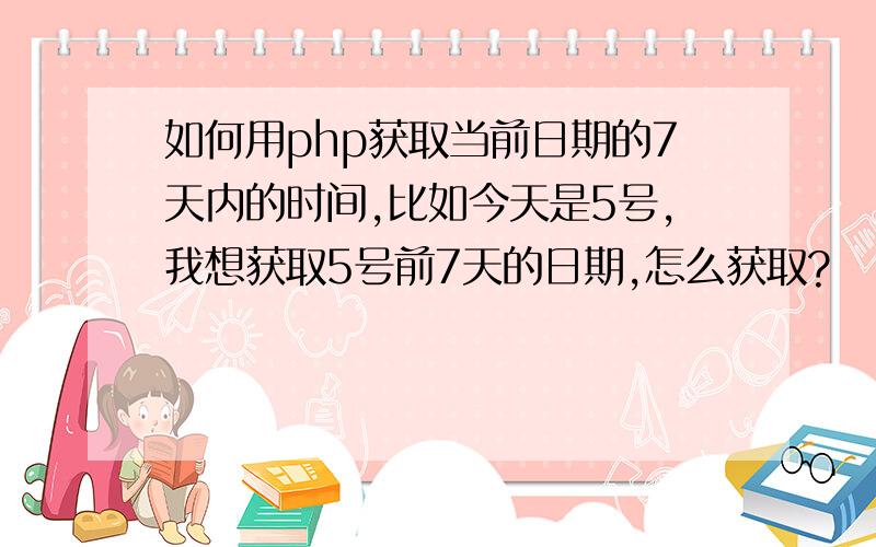 如何用php获取当前日期的7天内的时间,比如今天是5号,我想获取5号前7天的日期,怎么获取?