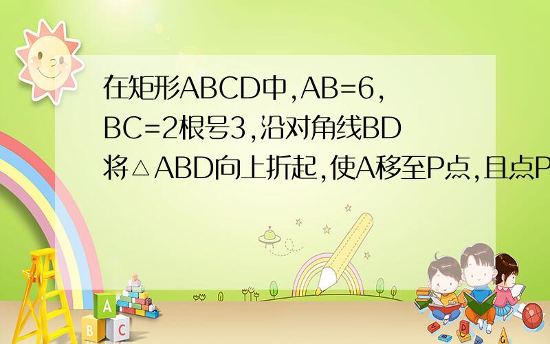 在矩形ABCD中,AB=6,BC=2根号3,沿对角线BD将△ABD向上折起,使A移至P点,且点P在平面BCD上的射影O在