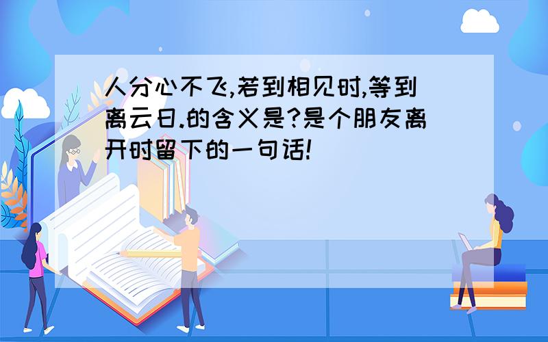 人分心不飞,若到相见时,等到离云日.的含义是?是个朋友离开时留下的一句话!