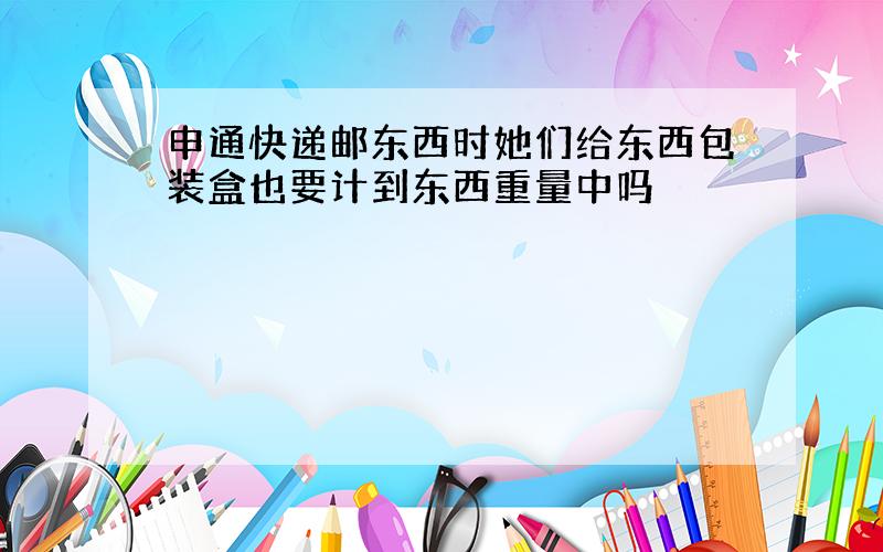 申通快递邮东西时她们给东西包装盒也要计到东西重量中吗