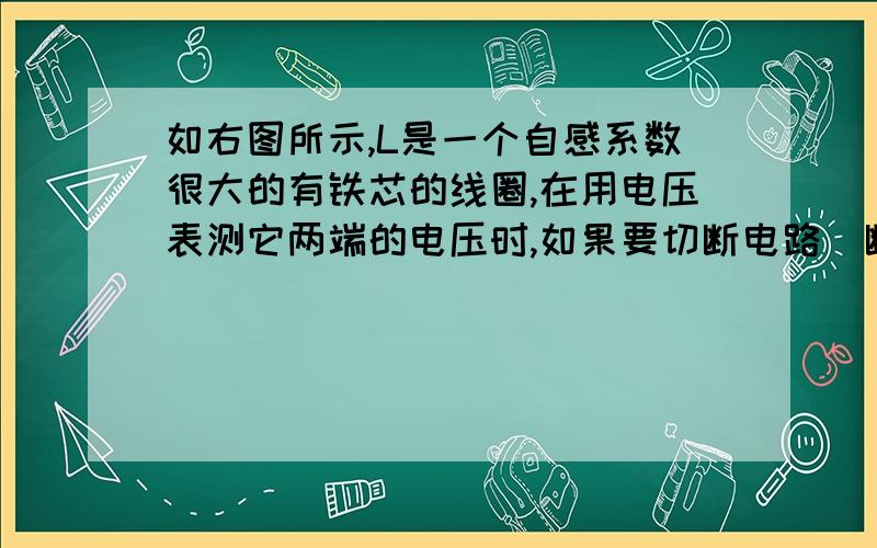 如右图所示,L是一个自感系数很大的有铁芯的线圈,在用电压表测它两端的电压时,如果要切断电路（断开开关S）必须先拆下电压表